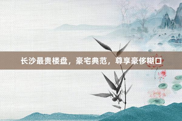长沙最贵楼盘,豪宅典范,尊享豪侈糊口